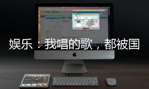 娛樂：我唱的歌，都被國家征用了