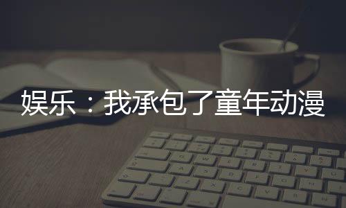娛樂：我承包了童年動(dòng)漫主題曲！