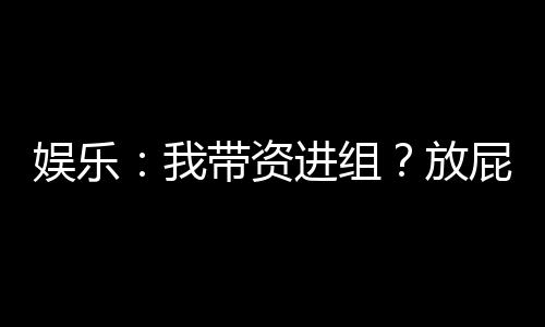 娛樂：我?guī)зY進組？放屁明明全資