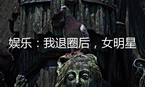 娛樂：我退圈后，女明星粉絲炸了