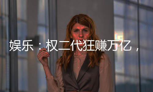 娛樂：權二代狂賺萬億，女星干爹