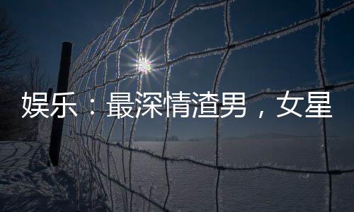 娛樂：最深情渣男，女星跪求復合