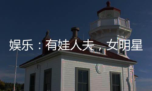 娛樂：有娃人夫，女明星玩嗨了
