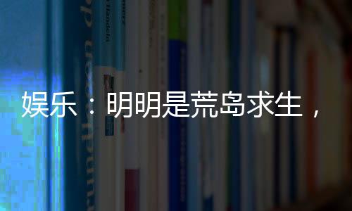 娛樂：明明是荒島求生，你卻帶我們來度假