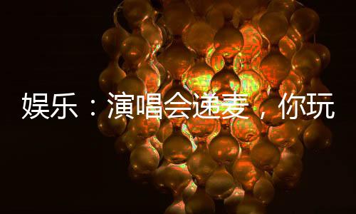 娛樂(lè)：演唱會(huì)遞麥，你玩真的？