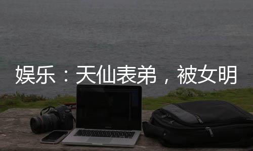 娛樂：天仙表弟，被女明星玩壞了