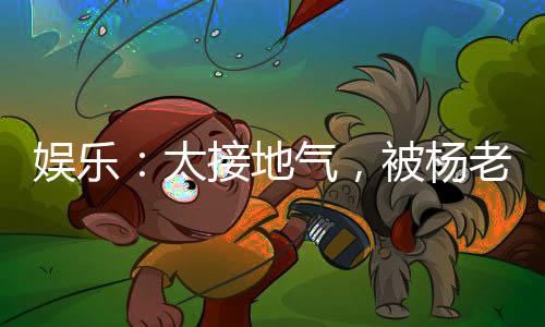 娛樂：太接地氣，被楊老板逆推！