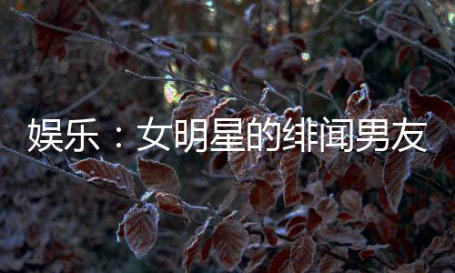 娛樂：女明星的緋聞男友，頂流女星帶球跑