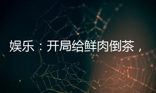 娛樂：開局給鮮肉倒茶，全網(wǎng)樂瘋