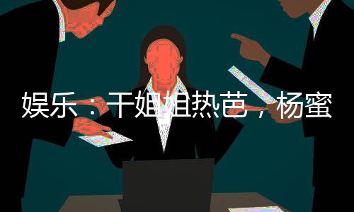 娛樂：干姐姐熱芭，楊蜜潤了