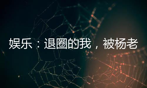 娛樂：退圈的我，被楊老板曝光了