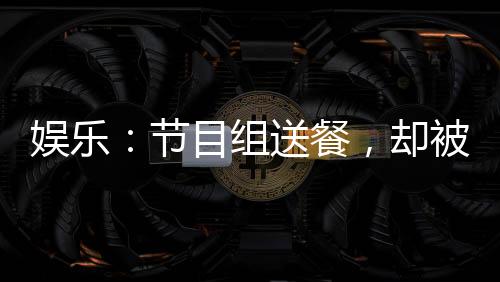 娛樂：節(jié)目組送餐，卻被抓去唱歌