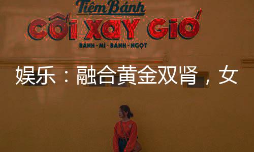娛樂：融合黃金雙腎，女星為我狂