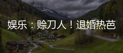 娛樂(lè)：賒刀人！退婚熱芭引爆全網(wǎng)