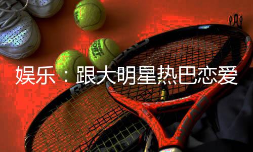 娛樂(lè)：跟大明星熱巴戀愛(ài)是么體驗(yàn)