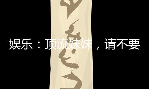 娛樂：頂流妹妹，請不要聯(lián)系我哥