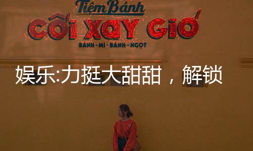 娛樂:力挺大甜甜，解鎖黃金詞條
