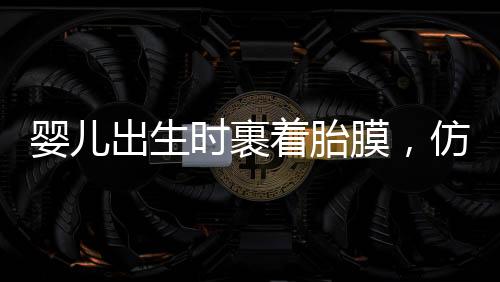 嬰兒出生時裹著胎膜，仿佛自帶結(jié)界，探尋生命奇跡的一二三四五六七八九十