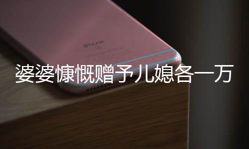 婆婆慷慨贈予兒媳各一萬五千，五千大紅包成話題熱議——婆媳間的濃濃情感表達。隨著中國傳統(tǒng)文化的繼承和延續(xù)，在親戚之間的互動中，贈送紅包成為了一種傳統(tǒng)的情感交流方式。最近，一則關于婆婆拿出五萬給三個兒媳一萬元的故事引發(fā)了廣泛關注。下面，讓我們一同走進這個充滿溫馨和愛心的故事。
