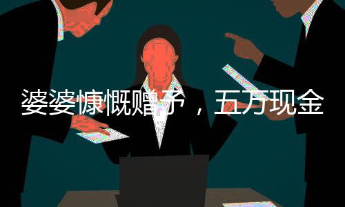 婆婆慷慨贈(zèng)予，五萬現(xiàn)金均分三兒媳，一人獨(dú)得一萬五千暖心禮