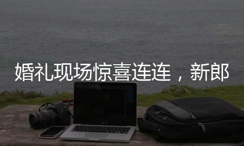 婚禮現(xiàn)場(chǎng)驚喜連連，新郎看到新娘閨蜜瞬間破防的感人瞬間