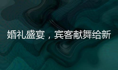 婚禮盛宴，賓客獻(xiàn)舞給新娘父親，溫情伴舞點(diǎn)燃全場氣氛