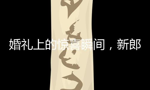 婚禮上的驚喜瞬間，新郎從兜里掏出檳榔引發(fā)爆笑和感慨