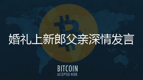 婚禮上新郎父親深情發(fā)言，母子情感動全場
