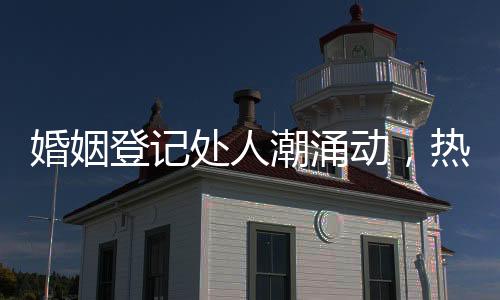 婚姻登記處人潮涌動(dòng)，熱鬧非凡