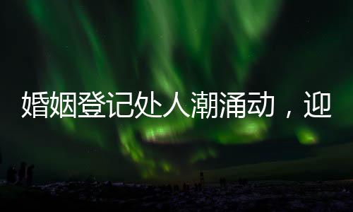 婚姻登記處人潮涌動(dòng)，迎忙碌高峰
