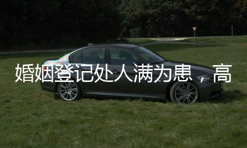婚姻登記處人滿為患，高峰期的婚戀熱潮與背后的社會(huì)現(xiàn)象