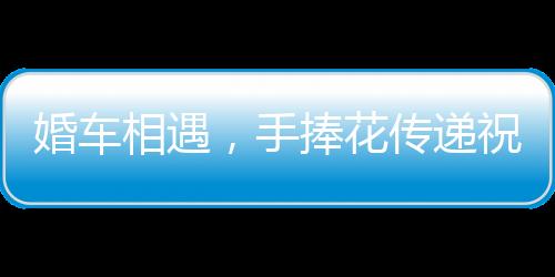 婚車相遇，手捧花傳遞祝福——兩對新人的美好瞬間紀(jì)實