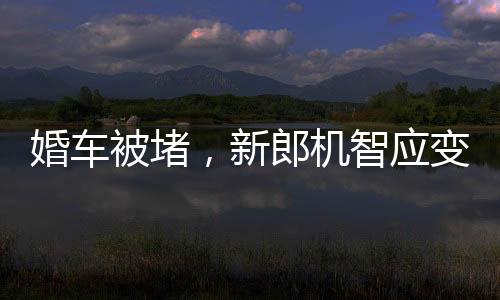 婚車被堵，新郎機智應(yīng)變，背著新娘勇敢前行