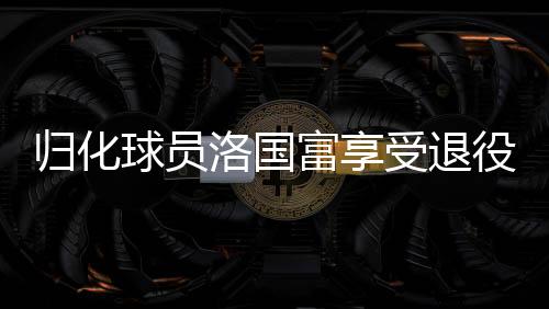 歸化球員洛國富享受退役生活，足球傳奇的新篇章