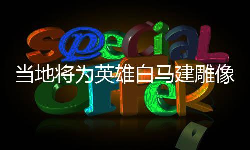 當?shù)貙橛⑿郯遵R建雕像，榮耀歷史的見證