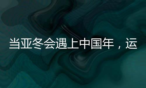 當(dāng)亞冬會(huì)遇上中國(guó)年，運(yùn)動(dòng)與文化的盛宴