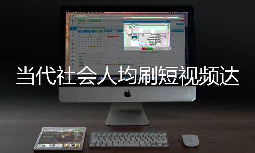當(dāng)代社會(huì)人均刷短視頻達(dá)156分鐘，深度分析與觀察