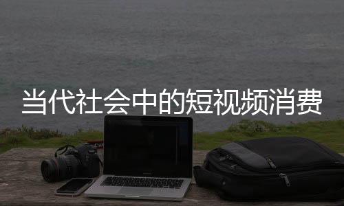 當代社會中的短視頻消費，人均每天刷短視頻達156分鐘