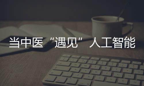 當中醫(yī)“遇見”人工智能：不錯過風 也不盲目跟風