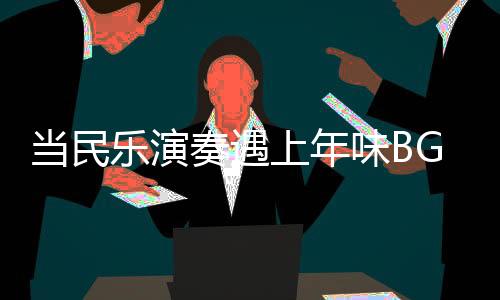當(dāng)民樂演奏遇上年味BGM，音樂中的文化交融與年節(jié)氣氛渲染
