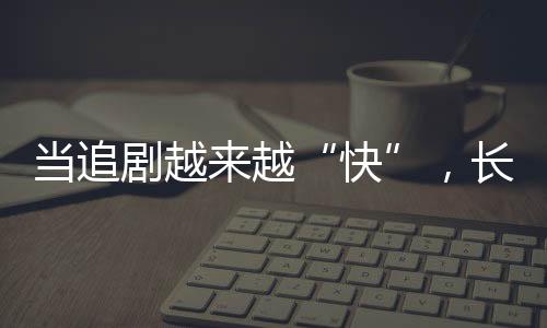 當(dāng)追劇越來越“快”，長劇如何兼顧叫好又叫座？