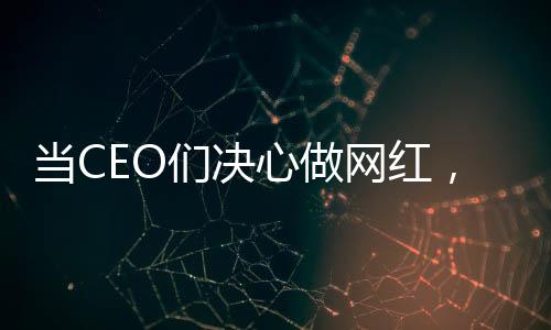當(dāng)CEO們決心做網(wǎng)紅，企業(yè)領(lǐng)袖的新媒體轉(zhuǎn)型之路