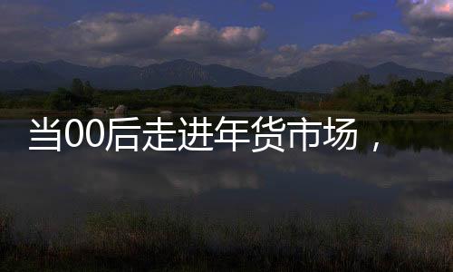 當(dāng)00后走進(jìn)年貨市場，潮流與傳統(tǒng)的碰撞