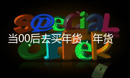當(dāng)00后去買年貨，年貨市場的年輕力量崛起