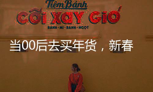 當(dāng)00后去買年貨，新春購(gòu)物的潮流轉(zhuǎn)變與獨(dú)特體驗(yàn)