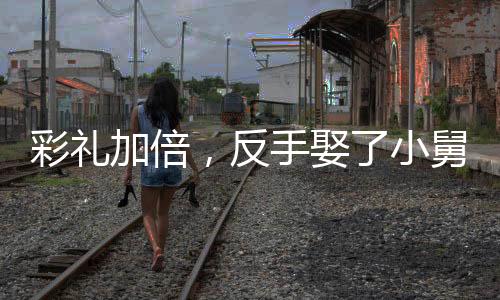 彩禮加倍，反手娶了小舅子的女神