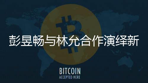 彭昱暢與林允合作演繹新作，我下班時(shí)刻引爆期待