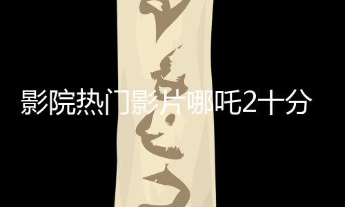 影院熱門影片哪吒2十分鐘一場，備受觀眾矚目