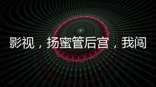 影視，揚蜜管后宮，我闖萬界把妹