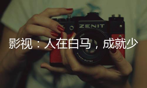 影視：人在白馬，成就少年武仙